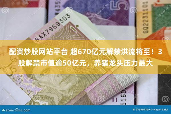 配资炒股网站平台 超670亿元解禁洪流将至！3股解禁市值逾50亿元，养猪龙头压力最大