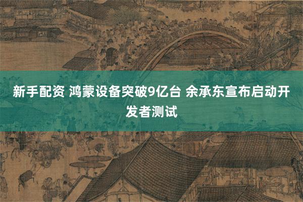 新手配资 鸿蒙设备突破9亿台 余承东宣布启动开发者测试