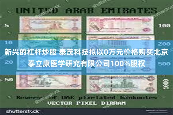 新兴的杠杆炒股 泰茂科技拟以0万元价格购买北京泰立康医学研究有限公司100%股权