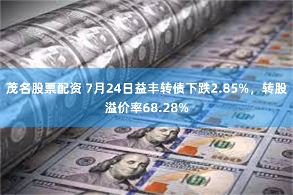 茂名股票配资 7月24日益丰转债下跌2.85%，转股溢价率68.28%