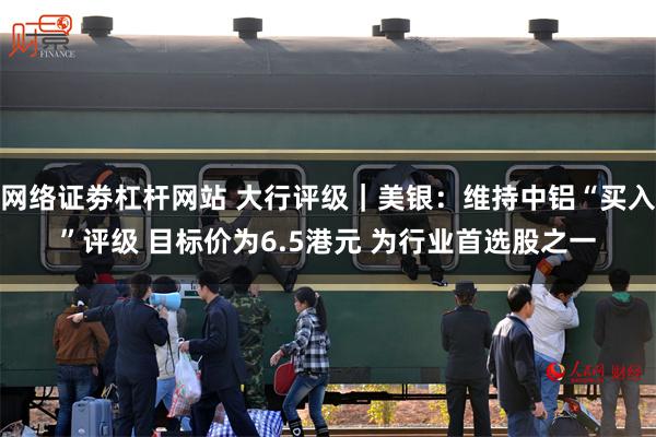 网络证劵杠杆网站 大行评级｜美银：维持中铝“买入”评级 目标价为6.5港元 为行业首选股之一