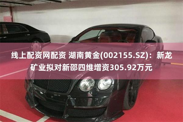 线上配资网配资 湖南黄金(002155.SZ)：新龙矿业拟对新邵四维增资305.92万元