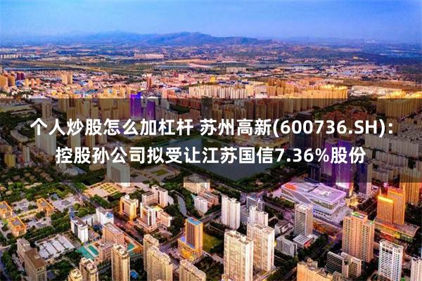 个人炒股怎么加杠杆 苏州高新(600736.SH)：控股孙公司拟受让江苏国信7.36%股份