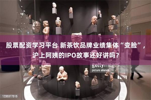 股票配资学习平台 新茶饮品牌业绩集体“变脸”，沪上阿姨的IPO故事还好讲吗？