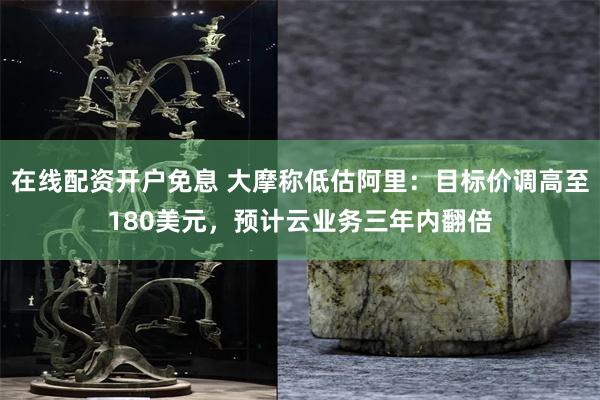 在线配资开户免息 大摩称低估阿里：目标价调高至180美元，预计云业务三年内翻倍