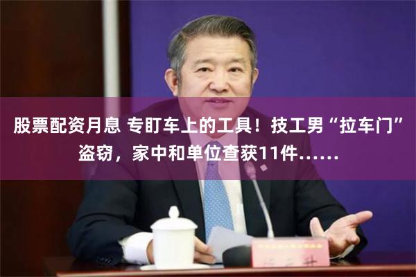 股票配资月息 专盯车上的工具！技工男“拉车门”盗窃，家中和单位查获11件……