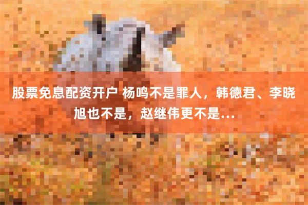股票免息配资开户 杨鸣不是罪人，韩德君、李晓旭也不是，赵继伟更不是…
