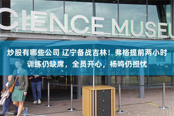 炒股有哪些公司 辽宁备战吉林！弗格提前两小时训练仍缺席，全员开心，杨鸣仍担忧
