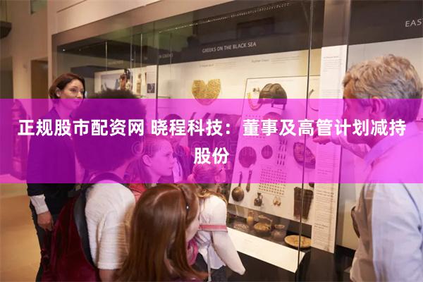 正规股市配资网 晓程科技：董事及高管计划减持股份