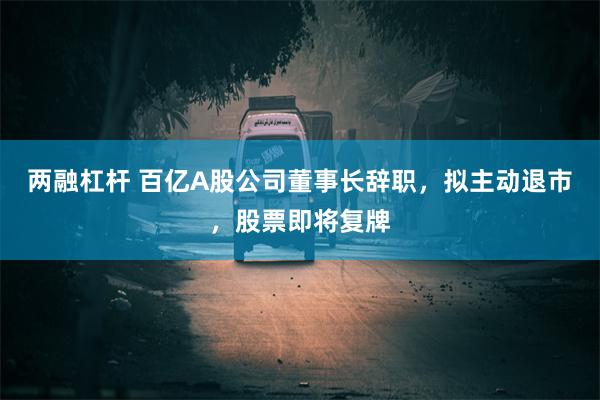 两融杠杆 百亿A股公司董事长辞职，拟主动退市，股票即将复牌