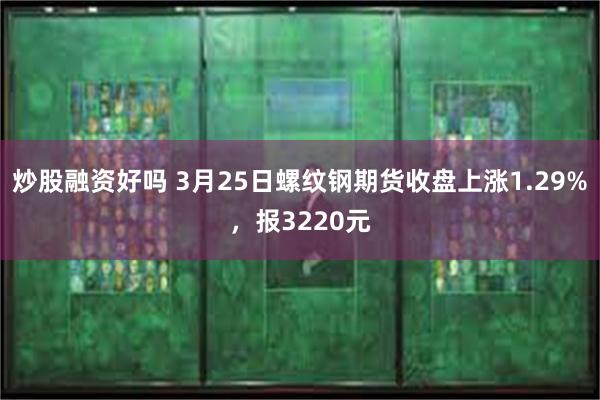 炒股融资好吗 3月25日螺纹钢期货收盘上涨1.29%，报3220元