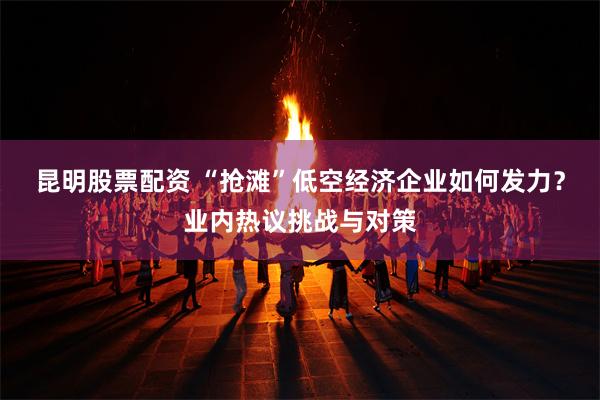 昆明股票配资 “抢滩”低空经济企业如何发力？业内热议挑战与对策