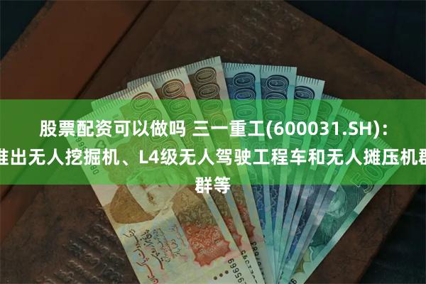 股票配资可以做吗 三一重工(600031.SH)：已推出无人挖掘机、L4级无人驾驶工程车和无人摊压机群等