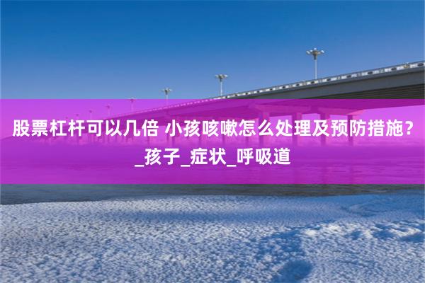 股票杠杆可以几倍 小孩咳嗽怎么处理及预防措施？_孩子_症状_呼吸道