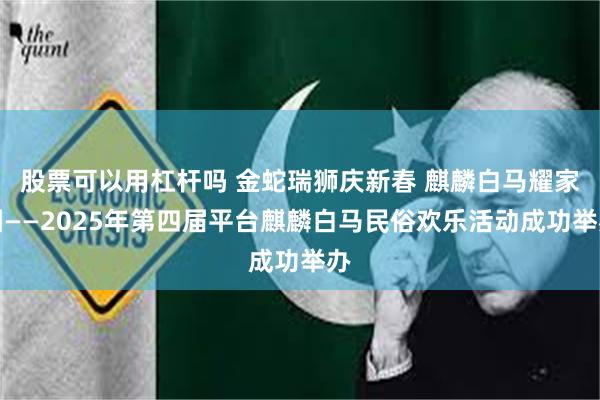 股票可以用杠杆吗 金蛇瑞狮庆新春 麒麟白马耀家园——2025年第四届平台麒麟白马民俗欢乐活动成功举办
