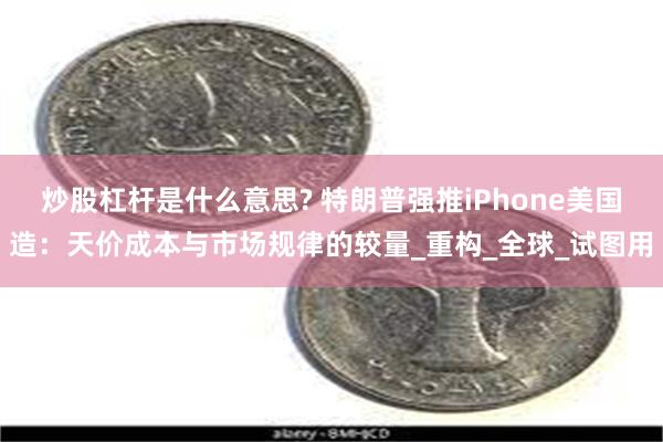 炒股杠杆是什么意思? 特朗普强推iPhone美国造：天价成本与市场规律的较量_重构_全球_试图用
