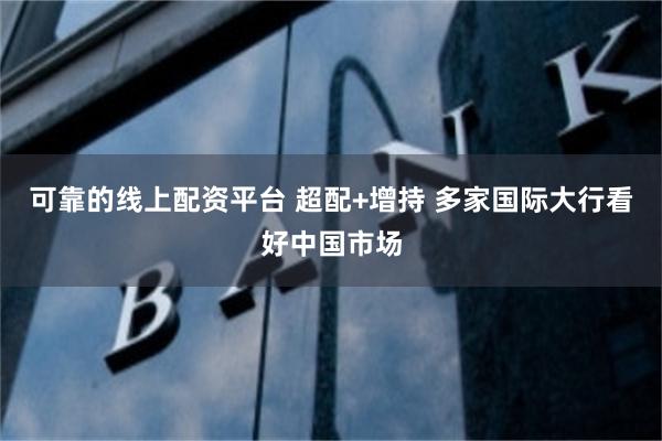 可靠的线上配资平台 超配+增持 多家国际大行看好中国市场
