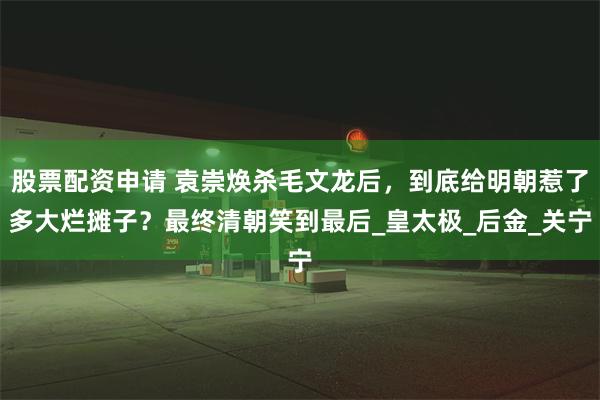 股票配资申请 袁崇焕杀毛文龙后，到底给明朝惹了多大烂摊子？最终清朝笑到最后_皇太极_后金_关宁