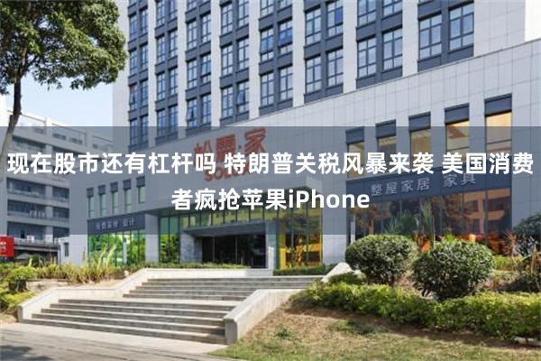 现在股市还有杠杆吗 特朗普关税风暴来袭 美国消费者疯抢苹果iPhone