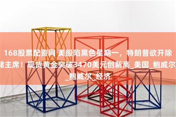 168股票配资网 美股陷黑色星期一，特朗普欲开除美联储主席！现货黄金突破3470美元创新高_美国_鲍威尔_经济