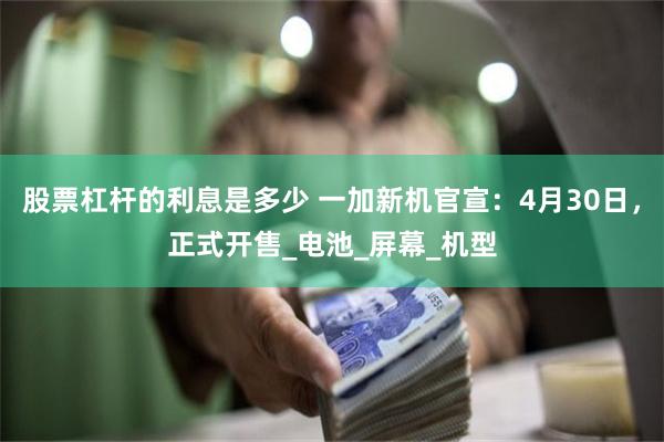 股票杠杆的利息是多少 一加新机官宣：4月30日，正式开售_电池_屏幕_机型