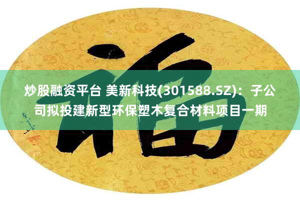 炒股融资平台 美新科技(301588.SZ)：子公司拟投建新型环保塑木复合材料项目一期