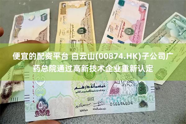 便宜的配资平台 白云山(00874.HK)子公司广药总院通过高新技术企业重新认定