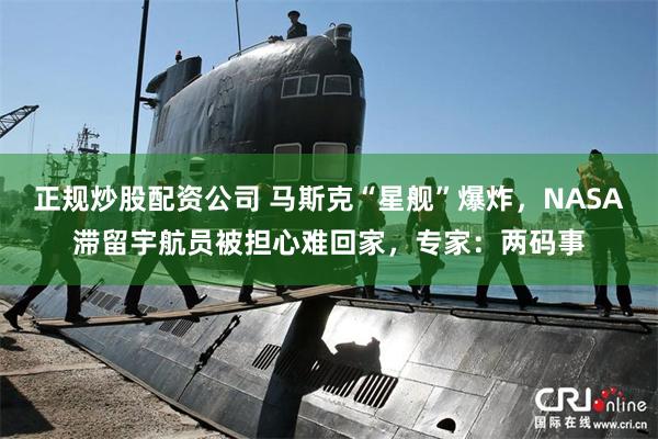 正规炒股配资公司 马斯克“星舰”爆炸，NASA滞留宇航员被担心难回家，专家：两码事