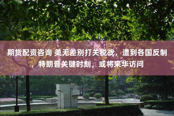 期货配资咨询 美无差别打关税战，遭到各国反制，特朗普关键时刻，或将来华访问
