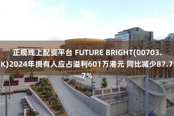 正规线上配资平台 FUTURE BRIGHT(00703.HK)2024年拥有人应占溢利601万港元 同比减少87.7%
