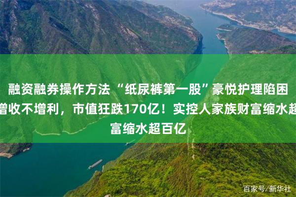 融资融券操作方法 “纸尿裤第一股”豪悦护理陷困局：增收不增利，市值狂跌170亿！实控人家族财富缩水超百亿
