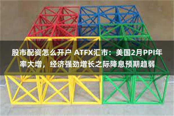 股市配资怎么开户 ATFX汇市：美国2月PPI年率大增，经济强劲增长之际降息预期趋弱