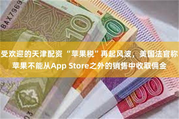 受欢迎的天津配资 “苹果税”再起风波，美国法官称苹果不能从App Store之外的销售中收取佣金