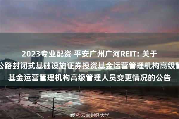 2023专业配资 平安广州广河REIT: 关于平安广州交投广河高速公路封闭式基础设施证券投资基金运营管理机构高级管理人员变更情况的公告
