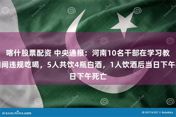 喀什股票配资 中央通报：河南10名干部在学习教育期间违规吃喝，5人共饮4瓶白酒，1人饮酒后当日下午死亡