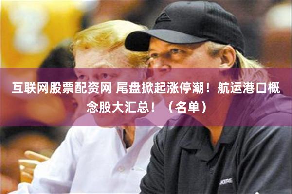 互联网股票配资网 尾盘掀起涨停潮！航运港口概念股大汇总！（名单）