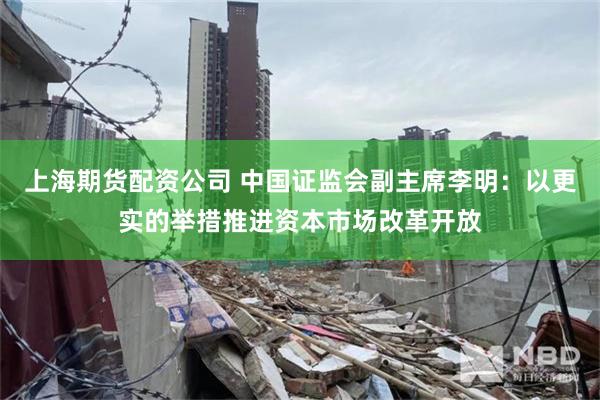 上海期货配资公司 中国证监会副主席李明：以更实的举措推进资本市场改革开放
