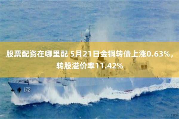 股票配资在哪里配 5月21日金铜转债上涨0.63%，转股溢价率11.42%
