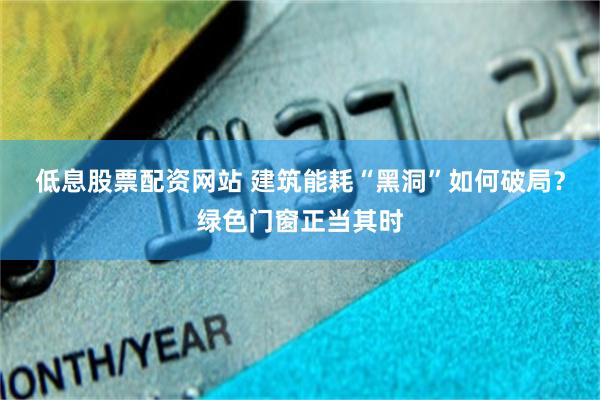 低息股票配资网站 建筑能耗“黑洞”如何破局？绿色门窗正当其时