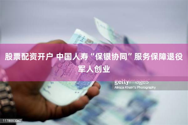 股票配资开户 中国人寿“保银协同”服务保障退役军人创业
