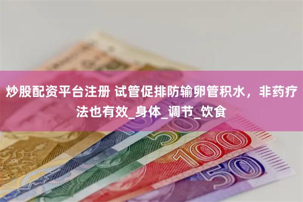 炒股配资平台注册 试管促排防输卵管积水，非药疗法也有效_身体_调节_饮食