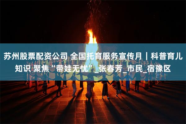 苏州股票配资公司 全国托育服务宣传月｜科普育儿知识 聚焦“带娃无忧”_张春芳_市民_宿豫区