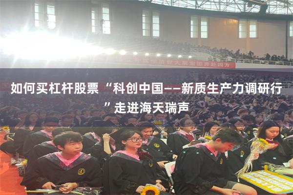 如何买杠杆股票 “科创中国——新质生产力调研行”走进海天瑞声
