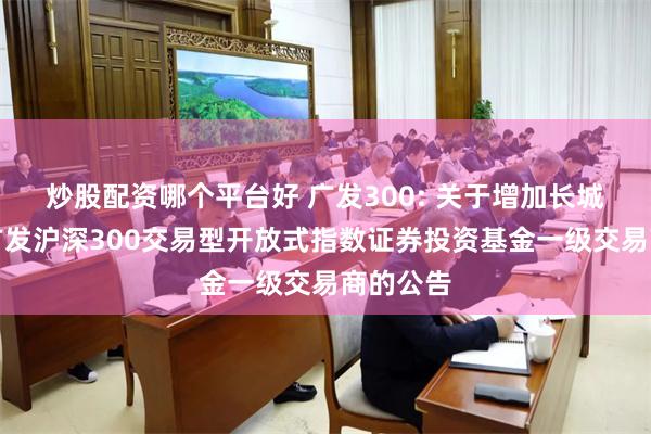 炒股配资哪个平台好 广发300: 关于增加长城证券为广发沪深300交易型开放式指数证券投资基金一级交易商的公告