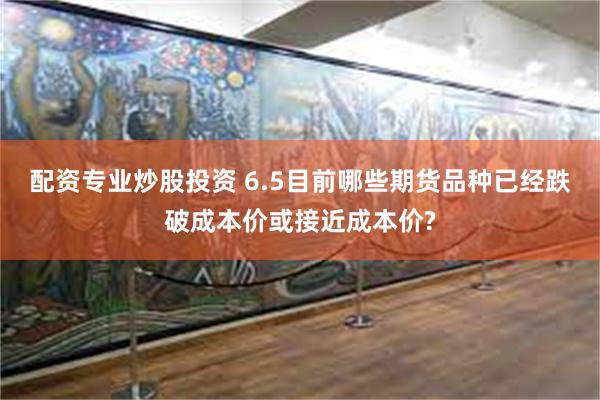 配资专业炒股投资 6.5目前哪些期货品种已经跌破成本价或接近成本价?