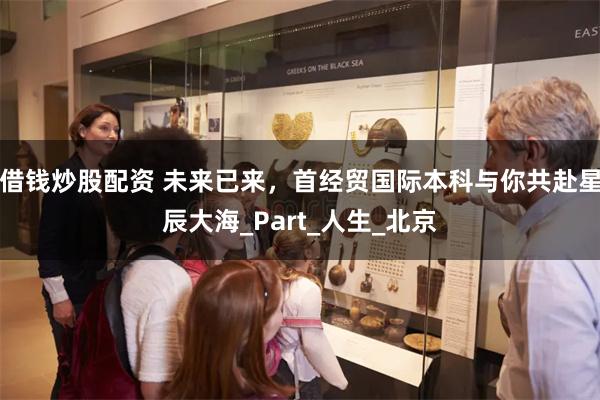 借钱炒股配资 未来已来，首经贸国际本科与你共赴星辰大海_Part_人生_北京