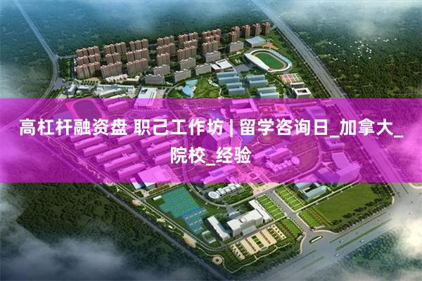 高杠杆融资盘 职己工作坊 | 留学咨询日_加拿大_院校_经验