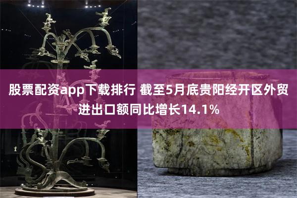 股票配资app下载排行 截至5月底贵阳经开区外贸进出口额同比增长14.1%