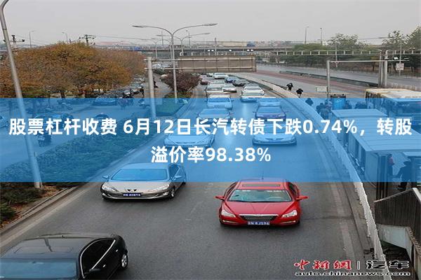 股票杠杆收费 6月12日长汽转债下跌0.74%，转股溢价率98.38%