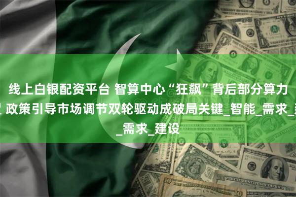 线上白银配资平台 智算中心“狂飙”背后部分算力闲置 政策引导市场调节双轮驱动成破局关键_智能_需求_建设